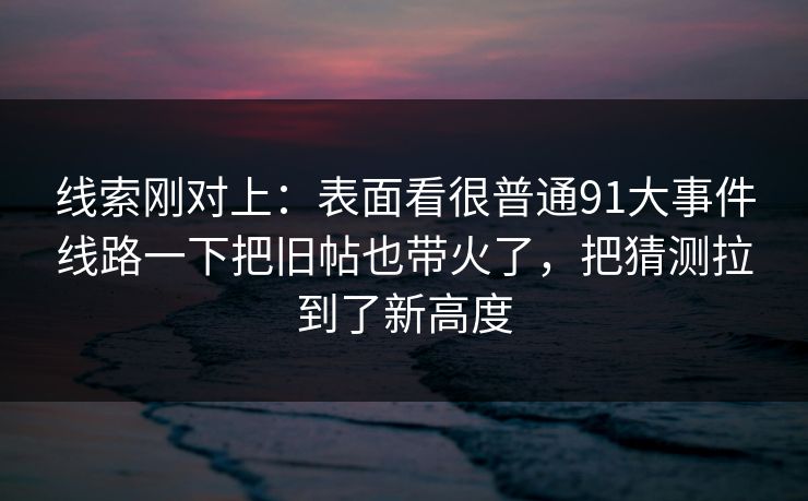 线索刚对上：表面看很普通91大事件线路一下把旧帖也带火了，把猜测拉到了新高度