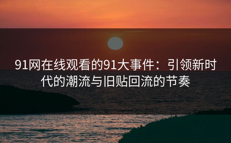 91网在线观看的91大事件：引领新时代的潮流与旧贴回流的节奏