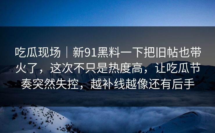吃瓜现场｜新91黑料一下把旧帖也带火了，这次不只是热度高，让吃瓜节奏突然失控，越补线越像还有后手