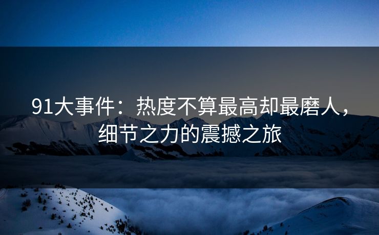 91大事件：热度不算最高却最磨人，细节之力的震撼之旅