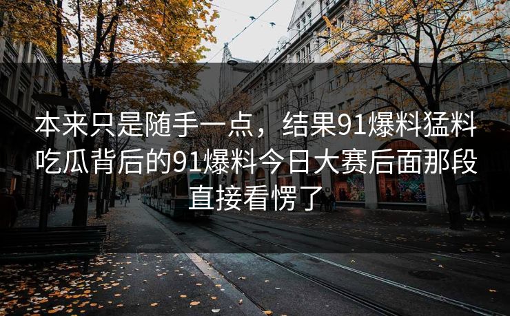本来只是随手一点，结果91爆料猛料吃瓜背后的91爆料今日大赛后面那段直接看愣了