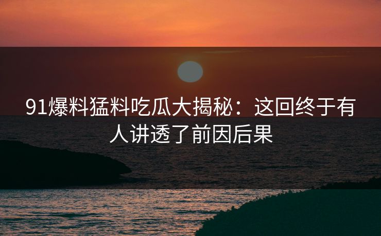 91爆料猛料吃瓜大揭秘：这回终于有人讲透了前因后果