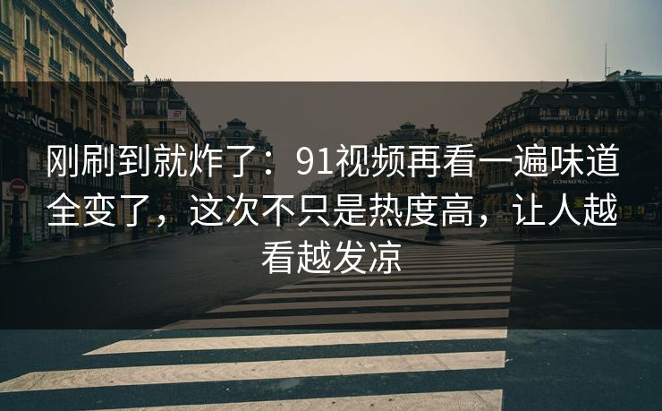 刚刷到就炸了：91视频再看一遍味道全变了，这次不只是热度高，让人越看越发凉