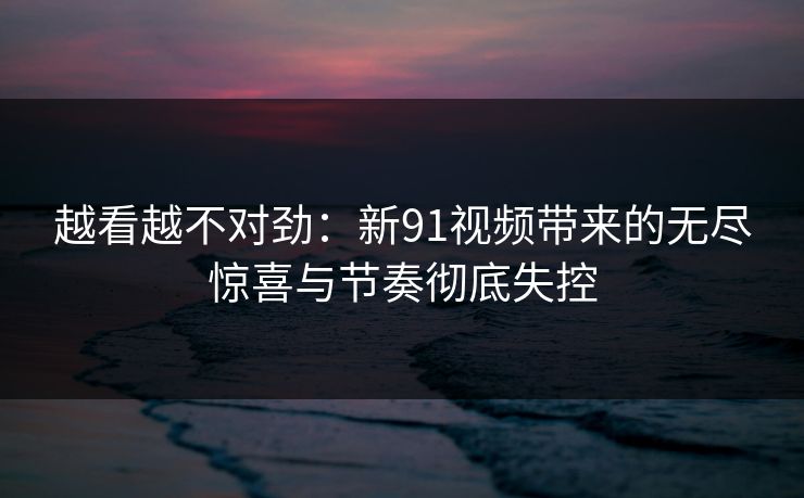 越看越不对劲：新91视频带来的无尽惊喜与节奏彻底失控