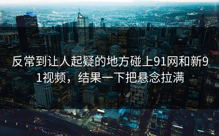 反常到让人起疑的地方碰上91网和新91视频，结果一下把悬念拉满