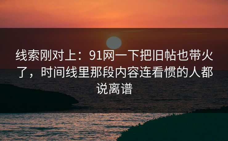 线索刚对上：91网一下把旧帖也带火了，时间线里那段内容连看惯的人都说离谱