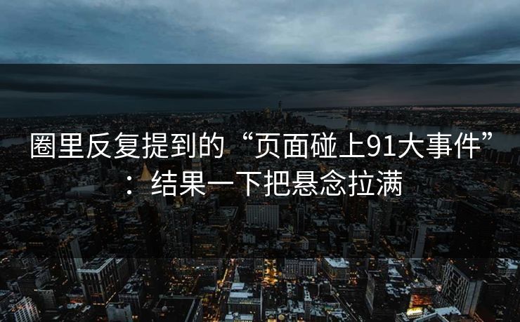 圈里反复提到的“页面碰上91大事件”：结果一下把悬念拉满