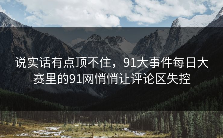 说实话有点顶不住，91大事件每日大赛里的91网悄悄让评论区失控