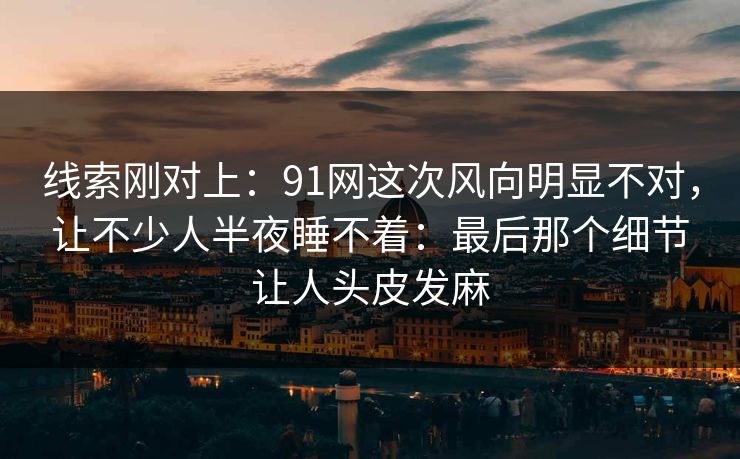 线索刚对上：91网这次风向明显不对，让不少人半夜睡不着：最后那个细节让人头皮发麻