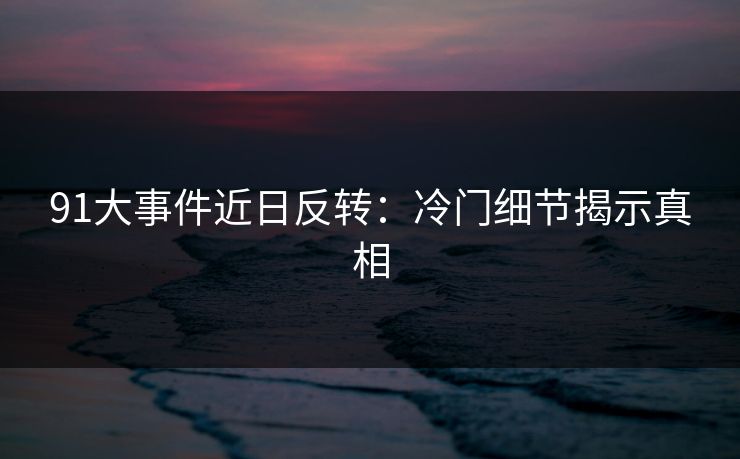 91大事件近日反转：冷门细节揭示真相