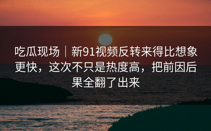吃瓜现场｜新91视频反转来得比想象更快，这次不只是热度高，把前因后果全翻了出来