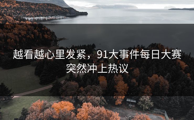 越看越心里发紧，91大事件每日大赛突然冲上热议