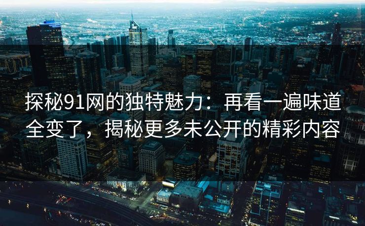 探秘91网的独特魅力：再看一遍味道全变了，揭秘更多未公开的精彩内容