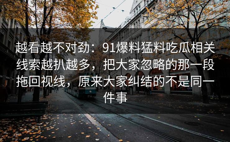 越看越不对劲：91爆料猛料吃瓜相关线索越扒越多，把大家忽略的那一段拖回视线，原来大家纠结的不是同一件事