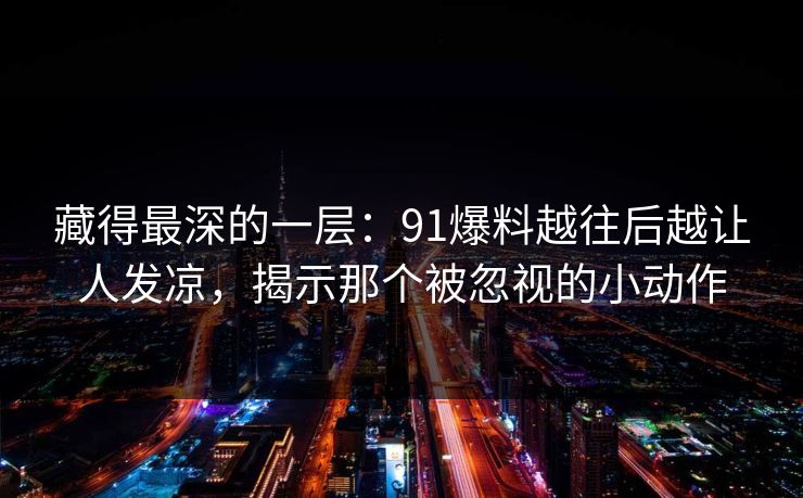 藏得最深的一层：91爆料越往后越让人发凉，揭示那个被忽视的小动作