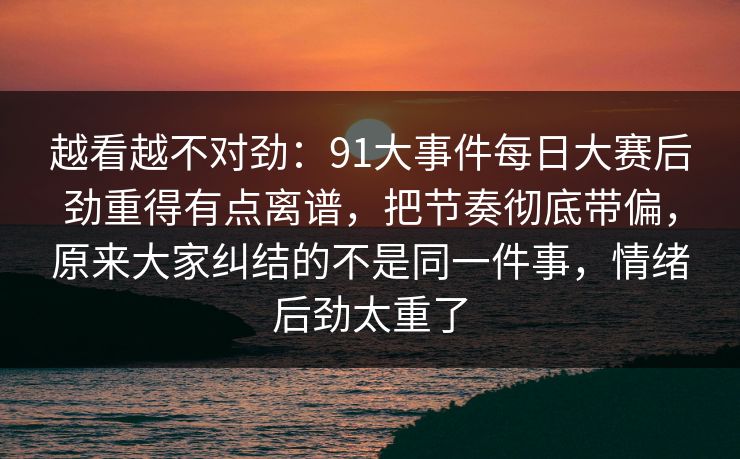 越看越不对劲：91大事件每日大赛后劲重得有点离谱，把节奏彻底带偏，原来大家纠结的不是同一件事，情绪后劲太重了