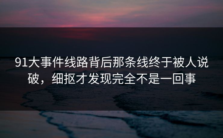 91大事件线路背后那条线终于被人说破，细抠才发现完全不是一回事