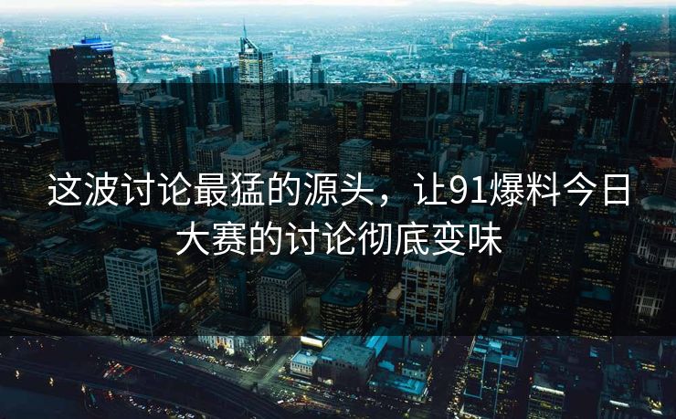 这波讨论最猛的源头，让91爆料今日大赛的讨论彻底变味