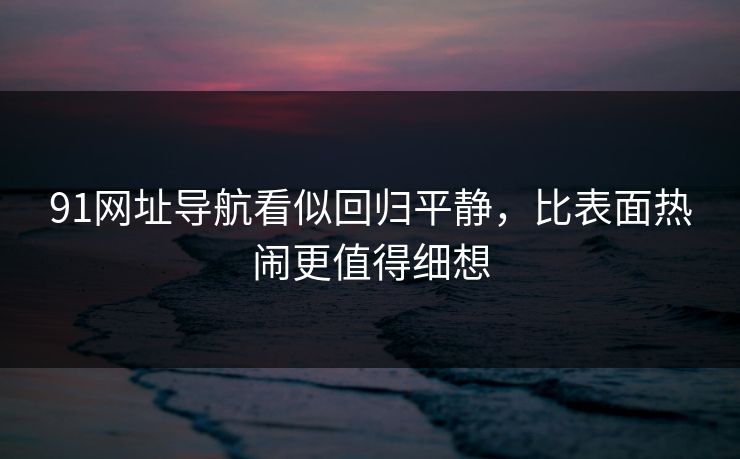 91网址导航看似回归平静，比表面热闹更值得细想