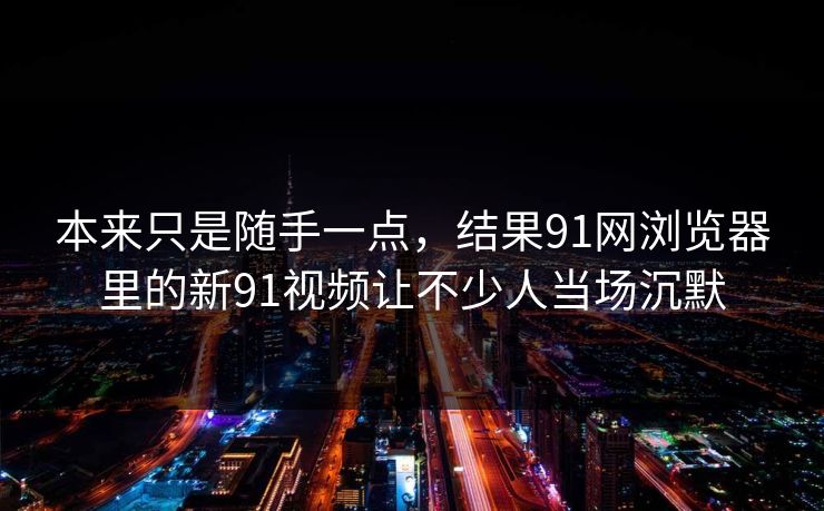 本来只是随手一点，结果91网浏览器里的新91视频让不少人当场沉默