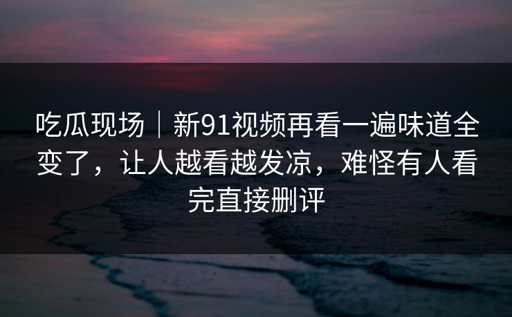 吃瓜现场｜新91视频再看一遍味道全变了，让人越看越发凉，难怪有人看完直接删评