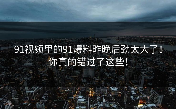 91视频里的91爆料昨晚后劲太大了！你真的错过了这些！