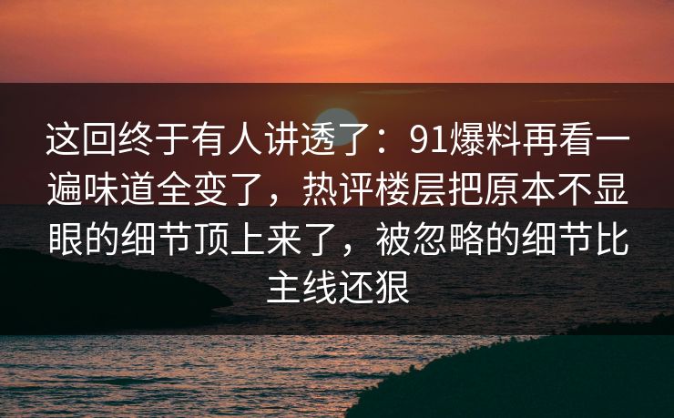 这回终于有人讲透了：91爆料再看一遍味道全变了，热评楼层把原本不显眼的细节顶上来了，被忽略的细节比主线还狠
