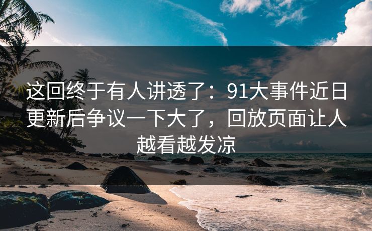 这回终于有人讲透了：91大事件近日更新后争议一下大了，回放页面让人越看越发凉