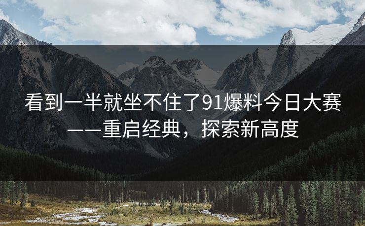看到一半就坐不住了91爆料今日大赛——重启经典，探索新高度