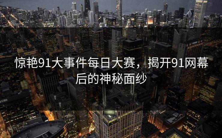 惊艳91大事件每日大赛，揭开91网幕后的神秘面纱