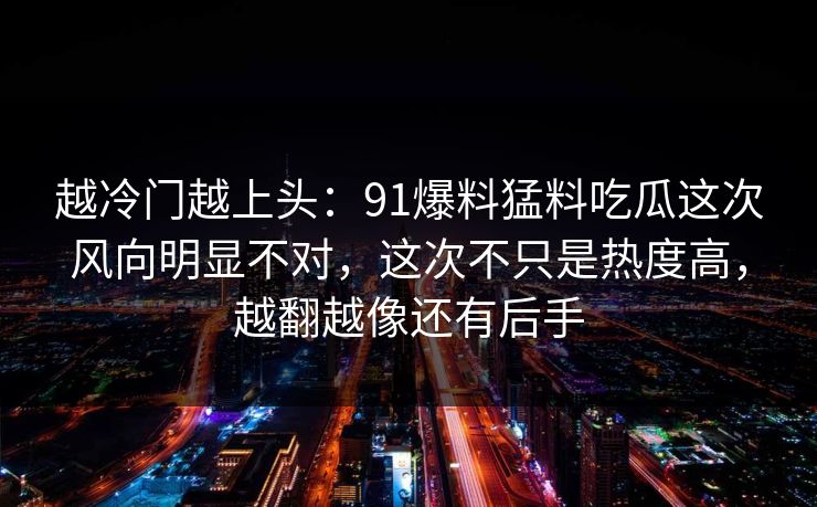 越冷门越上头：91爆料猛料吃瓜这次风向明显不对，这次不只是热度高，越翻越像还有后手