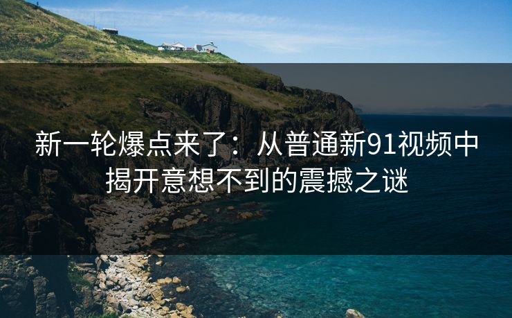 新一轮爆点来了：从普通新91视频中揭开意想不到的震撼之谜