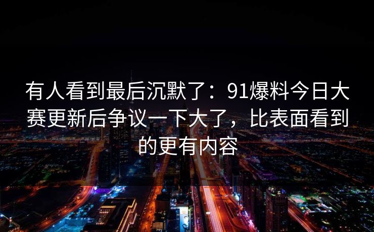 有人看到最后沉默了:91爆料今日大赛更新后争议一下大了,比表面看到的更有内容 有人看到最后沉默了:91爆料今日大赛更新后争议一下大了,比表面看到的更有内容