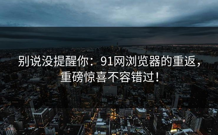 别说没提醒你：91网浏览器的重返，重磅惊喜不容错过！