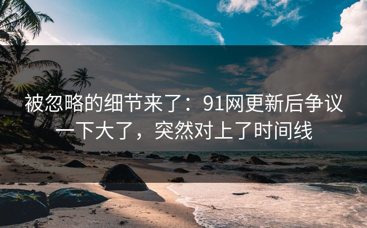 被忽略的细节来了：91网更新后争议一下大了，突然对上了时间线