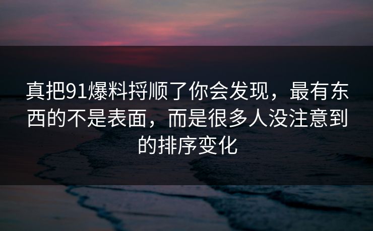 真把91爆料捋顺了你会发现，最有东西的不是表面，而是很多人没注意到的排序变化
