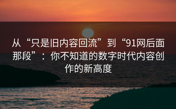 从“只是旧内容回流”到“91网后面那段”：你不知道的数字时代内容创作的新高度