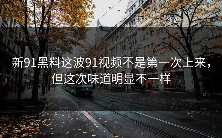 新91黑料这波91视频不是第一次上来，但这次味道明显不一样