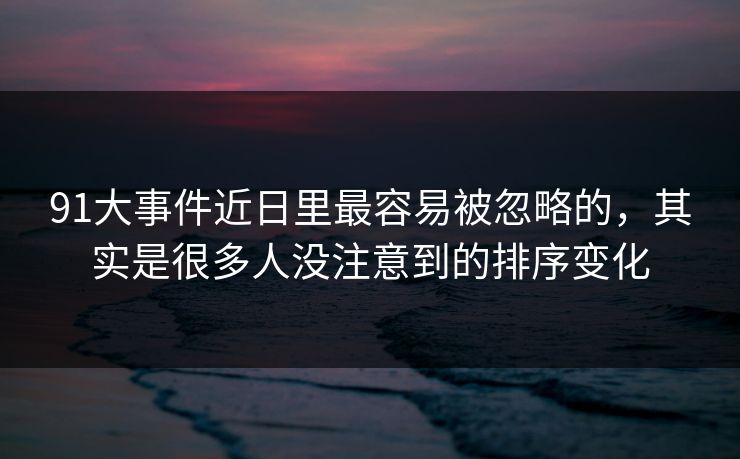 91大事件近日里最容易被忽略的，其实是很多人没注意到的排序变化