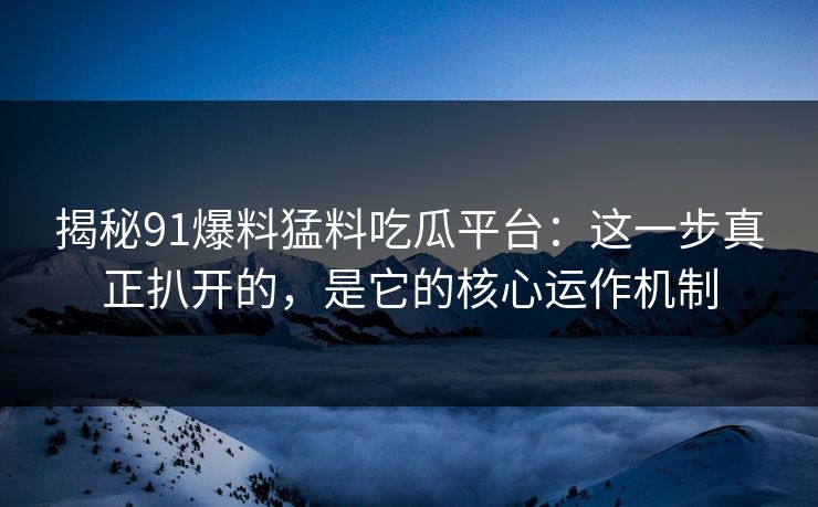 揭秘91爆料猛料吃瓜平台：这一步真正扒开的，是它的核心运作机制