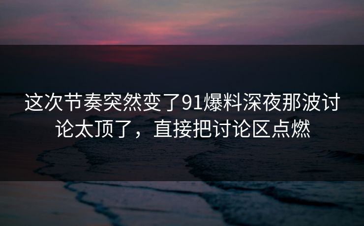 这次节奏突然变了91爆料深夜那波讨论太顶了，直接把讨论区点燃