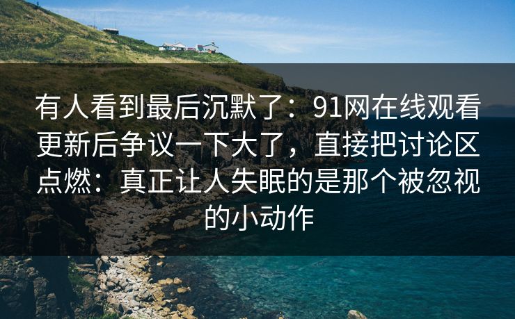 有人看到最后沉默了:91网在线观看更新后争议一下大了,直接把讨论区点燃:真正让人失眠的是那个被忽视的小动作 有人看到最后沉默了:91网在线观看更新后争议一下大了,直接把讨论区点燃:真正让人失眠的是那个被忽视的小动作