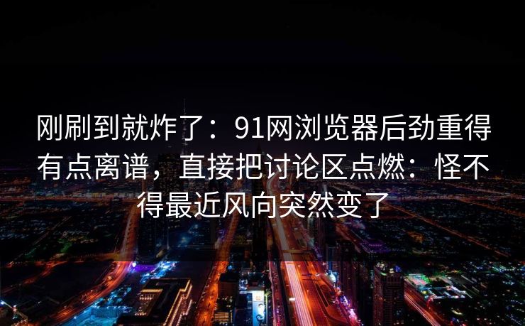 刚刷到就炸了：91网浏览器后劲重得有点离谱，直接把讨论区点燃：怪不得最近风向突然变了