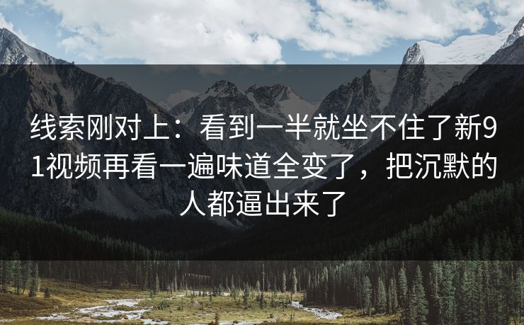 线索刚对上:看到一半就坐不住了新91视频再看一遍味道全变了,把沉默的人都逼出来了
