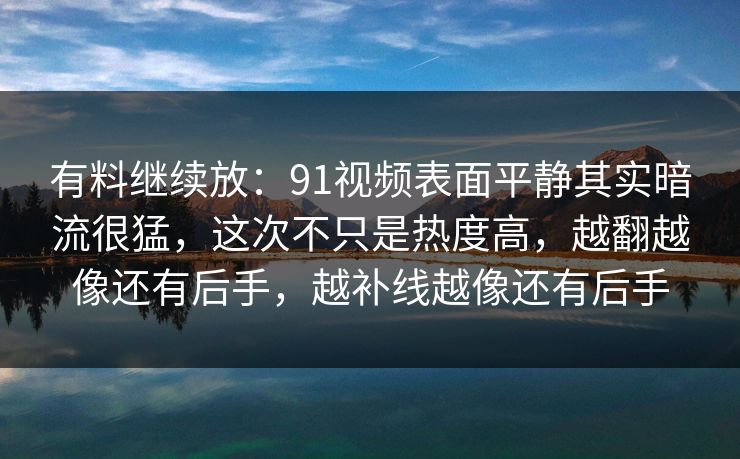 有料继续放：91视频表面平静其实暗流很猛，这次不只是热度高，越翻越像还有后手，越补线越像还有后手
