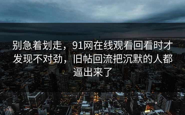 别急着划走，91网在线观看回看时才发现不对劲，旧帖回流把沉默的人都逼出来了