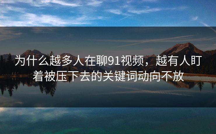 为什么越多人在聊91视频，越有人盯着被压下去的关键词动向不放