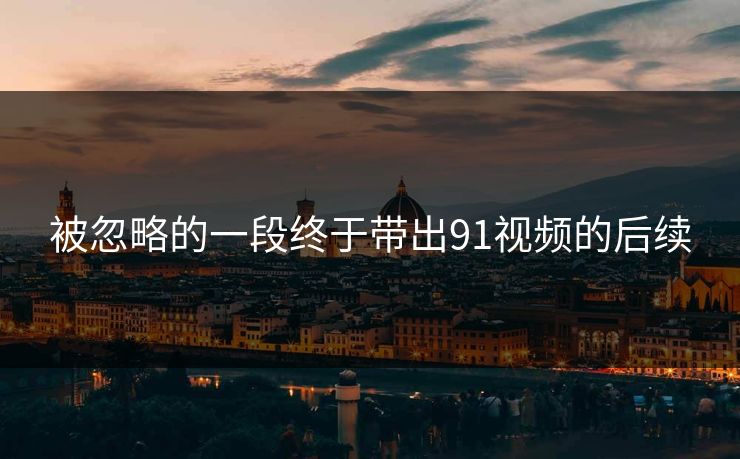 被忽略的一段终于带出91视频的后续
