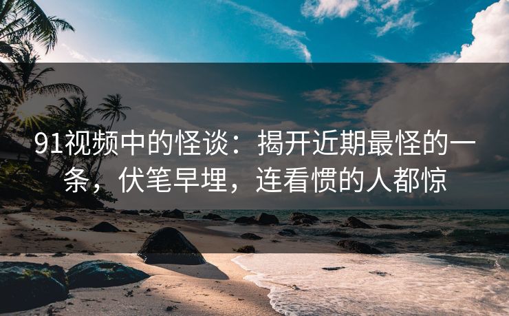 91视频中的怪谈：揭开近期最怪的一条，伏笔早埋，连看惯的人都惊