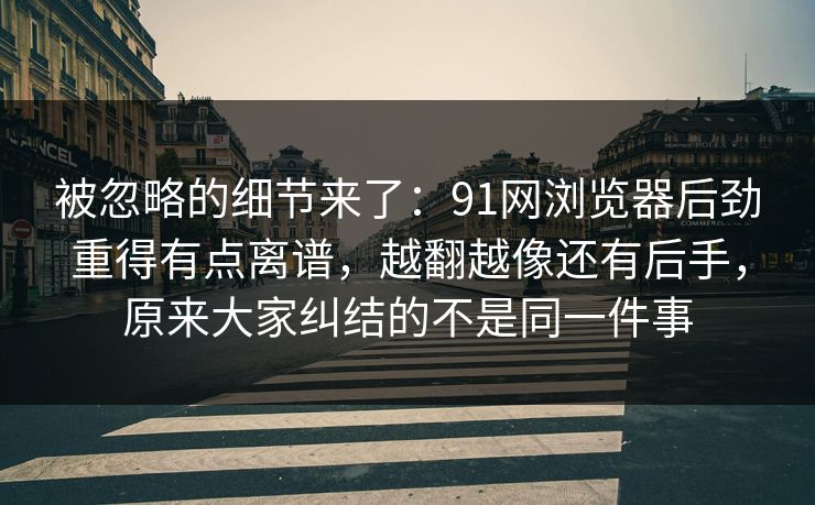 被忽略的细节来了：91网浏览器后劲重得有点离谱，越翻越像还有后手，原来大家纠结的不是同一件事